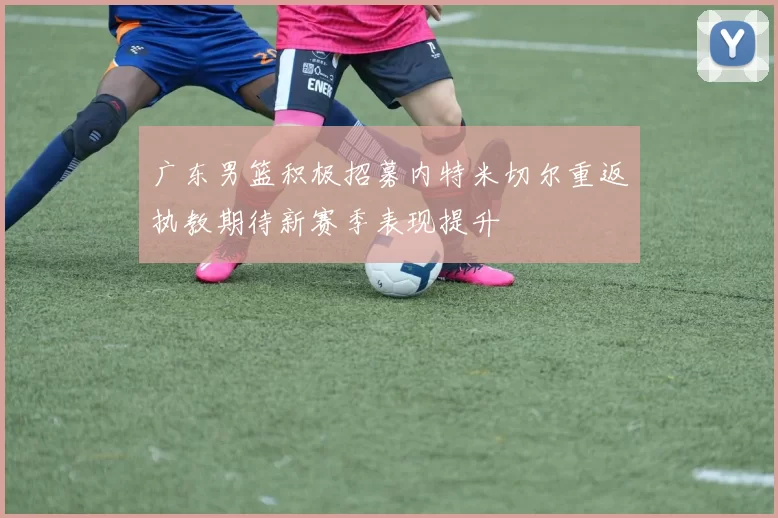 广东男篮积极招募内特米切尔重返执教期待新赛季表现提升
