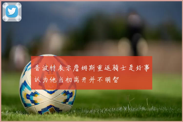 香波特表示詹姆斯重返骑士是好事认为他当初离开并不明智