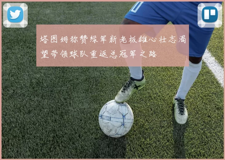 塔图姆称赞绿军新老板雄心壮志渴望带领球队重返总冠军之路