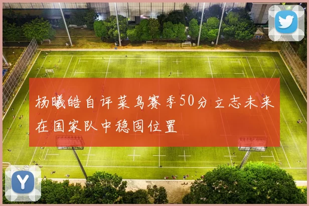 杨曦皓自评菜鸟赛季50分立志未来在国家队中稳固位置